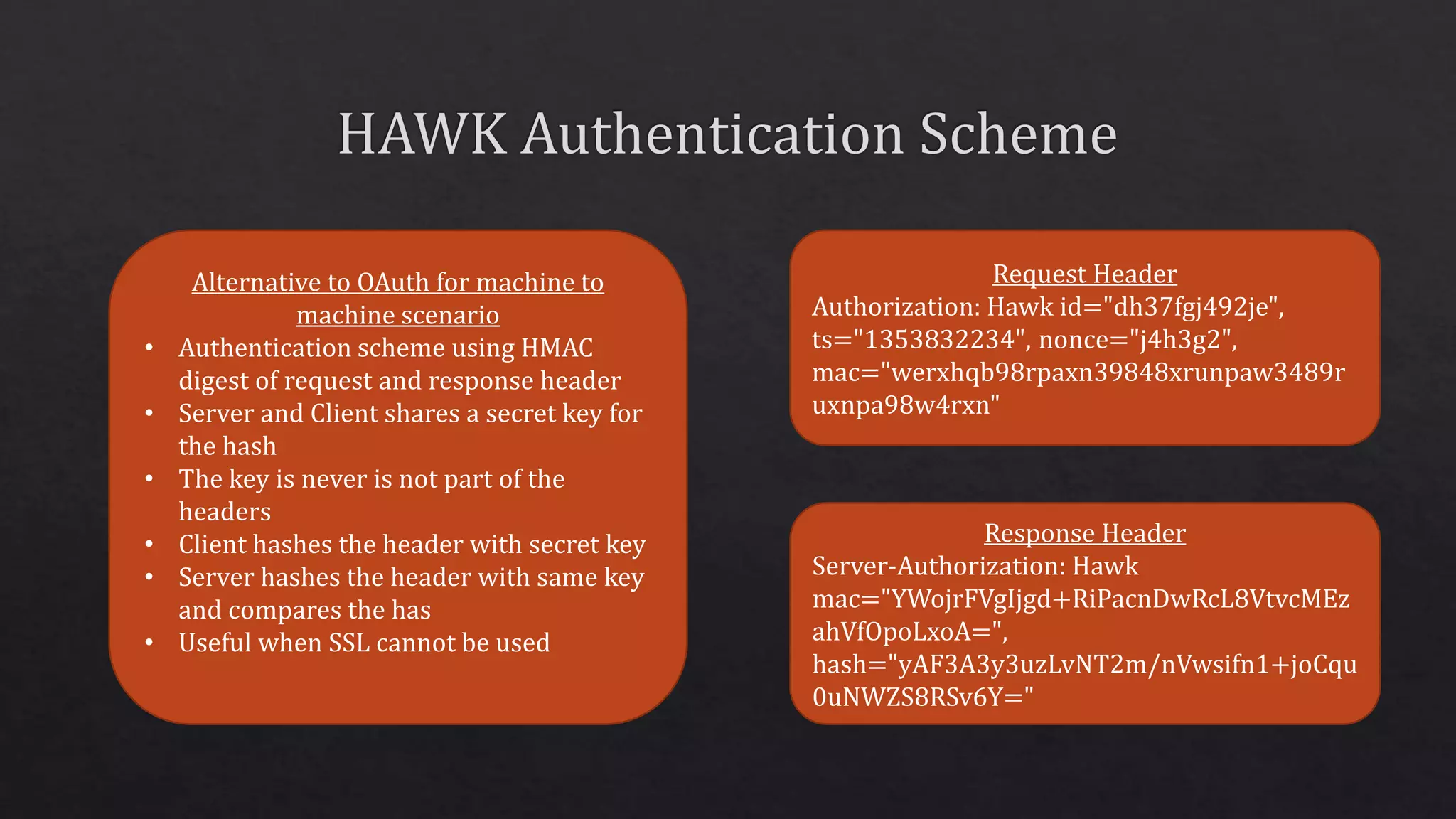 Alternative to OAuth for machine to
machine scenario
• Authentication scheme using HMAC
digest of request and response header
• Server and Client shares a secret key for
the hash
• The key is never is not part of the
headers
• Client hashes the header with secret key
• Server hashes the header with same key
and compares the has
• Useful when SSL cannot be used
Request Header
Authorization: Hawk id="dh37fgj492je",
ts="1353832234", nonce="j4h3g2",
mac="werxhqb98rpaxn39848xrunpaw3489r
uxnpa98w4rxn"
Response Header
Server-Authorization: Hawk
mac="YWojrFVgIjgd+RiPacnDwRcL8VtvcMEz
ahVfOpoLxoA=",
hash="yAF3A3y3uzLvNT2m/nVwsifn1+joCqu
0uNWZS8RSv6Y="
 