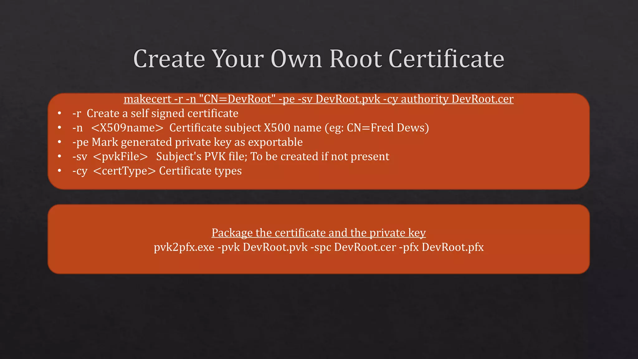 makecert -r -n "CN=DevRoot" -pe -sv DevRoot.pvk -cy authority DevRoot.cer
• -r Create a self signed certificate
• -n <X509name> Certificate subject X500 name (eg: CN=Fred Dews)
• -pe Mark generated private key as exportable
• -sv <pvkFile> Subject's PVK file; To be created if not present
• -cy <certType> Certificate types
Package the certificate and the private key
pvk2pfx.exe -pvk DevRoot.pvk -spc DevRoot.cer -pfx DevRoot.pfx
 