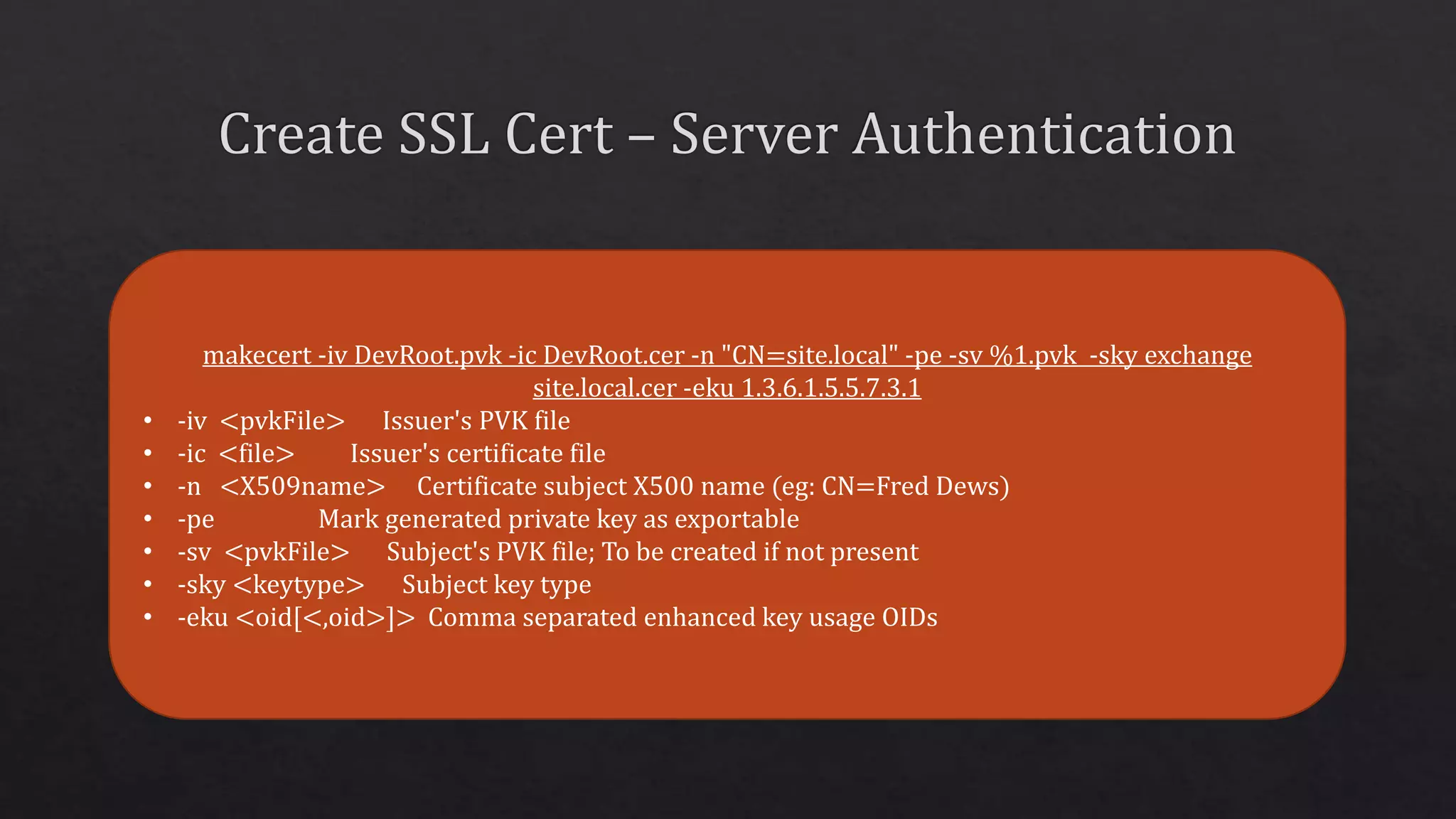 makecert -iv DevRoot.pvk -ic DevRoot.cer -n "CN=site.local" -pe -sv %1.pvk -sky exchange
site.local.cer -eku 1.3.6.1.5.5.7.3.1
• -iv <pvkFile> Issuer's PVK file
• -ic <file> Issuer's certificate file
• -n <X509name> Certificate subject X500 name (eg: CN=Fred Dews)
• -pe Mark generated private key as exportable
• -sv <pvkFile> Subject's PVK file; To be created if not present
• -sky <keytype> Subject key type
• -eku <oid[<,oid>]> Comma separated enhanced key usage OIDs
 