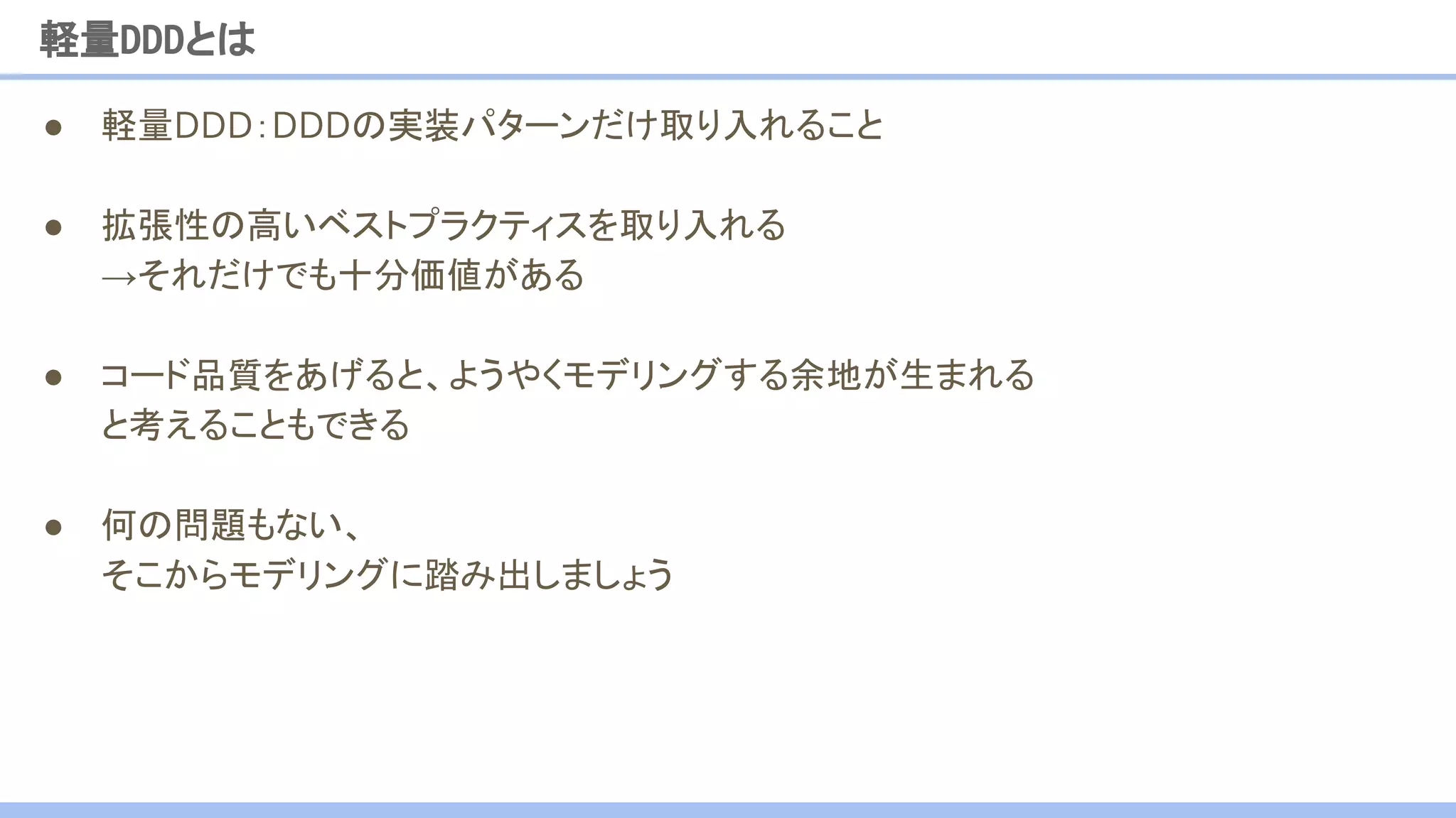 ● 軽量DDD：DDDの実装パターンだけ取り入れること
● 拡張性の高いベストプラクティスを取り入れる
→それだけでも十分価値がある
● コード品質をあげると、ようやくモデリングする余地が生まれる
と考えることもできる
● 何の問題もない、
そこからモデリングに踏み出しましょう
軽量DDDとは
 