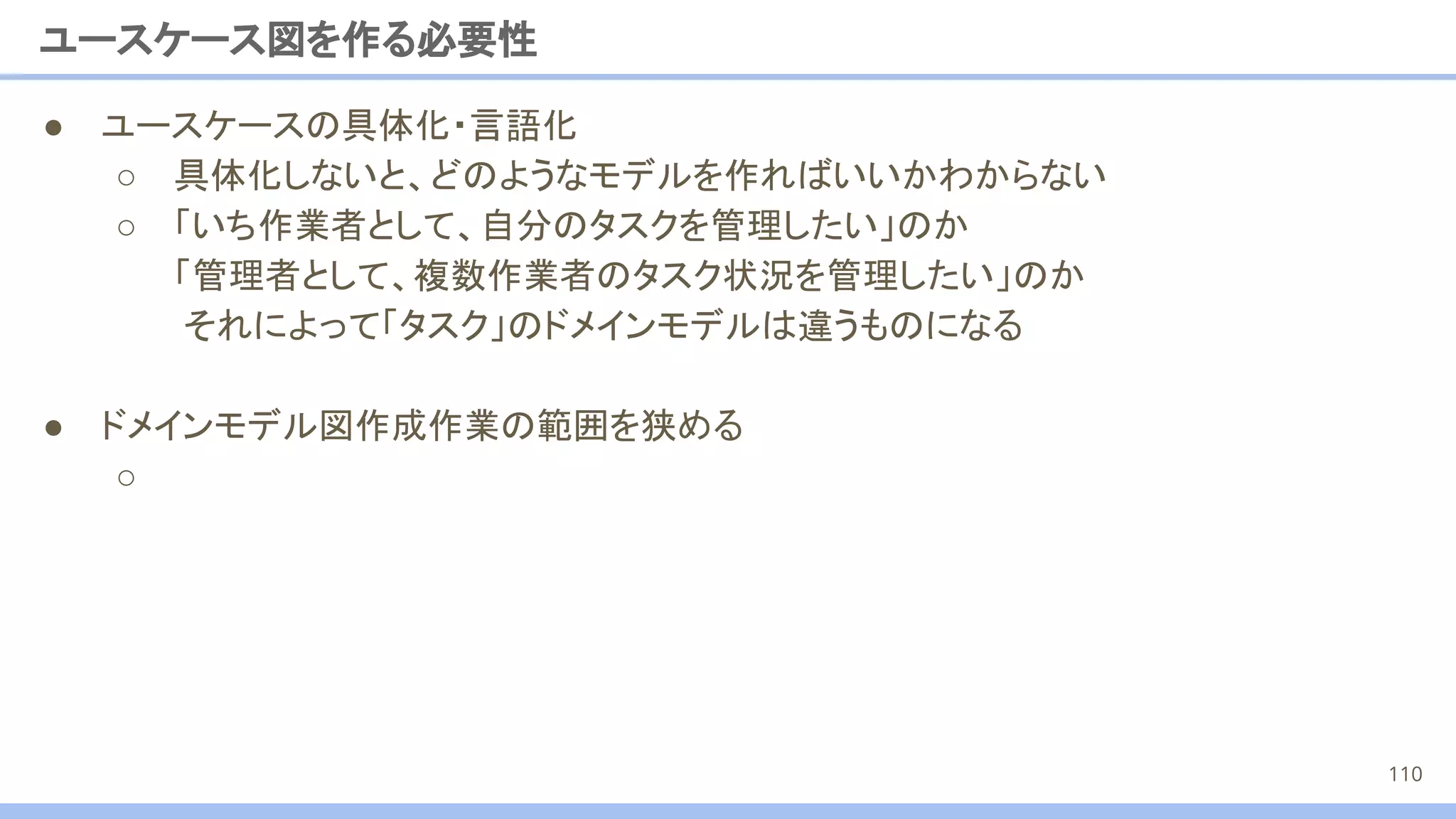 ● ユースケースの具体化・言語化
○ 具体化しないと、どのようなモデルを作ればいいかわからない
○ 「いち作業者として、自分のタスクを管理したい」のか
「管理者として、複数作業者のタスク状況を管理したい」のか
それによって「タスク」のドメインモデルは違うものになる
● ドメインモデル図作成作業の範囲を狭める
○
ユースケース図を作る必要性
110
 