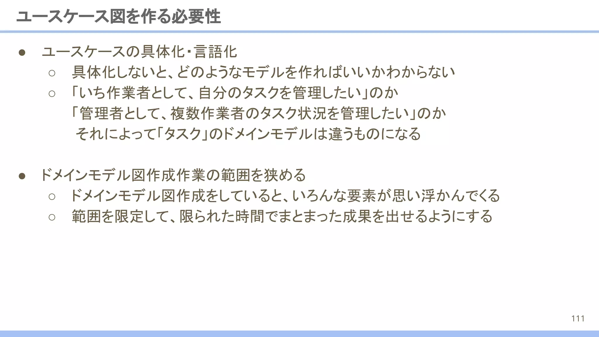 ● ユースケースの具体化・言語化
○ 具体化しないと、どのようなモデルを作ればいいかわからない
○ 「いち作業者として、自分のタスクを管理したい」のか
「管理者として、複数作業者のタスク状況を管理したい」のか
それによって「タスク」のドメインモデルは違うものになる
● ドメインモデル図作成作業の範囲を狭める
○ ドメインモデル図作成をしていると、いろんな要素が思い浮かんでくる
○ 範囲を限定して、限られた時間でまとまった成果を出せるようにする
ユースケース図を作る必要性
111
 
