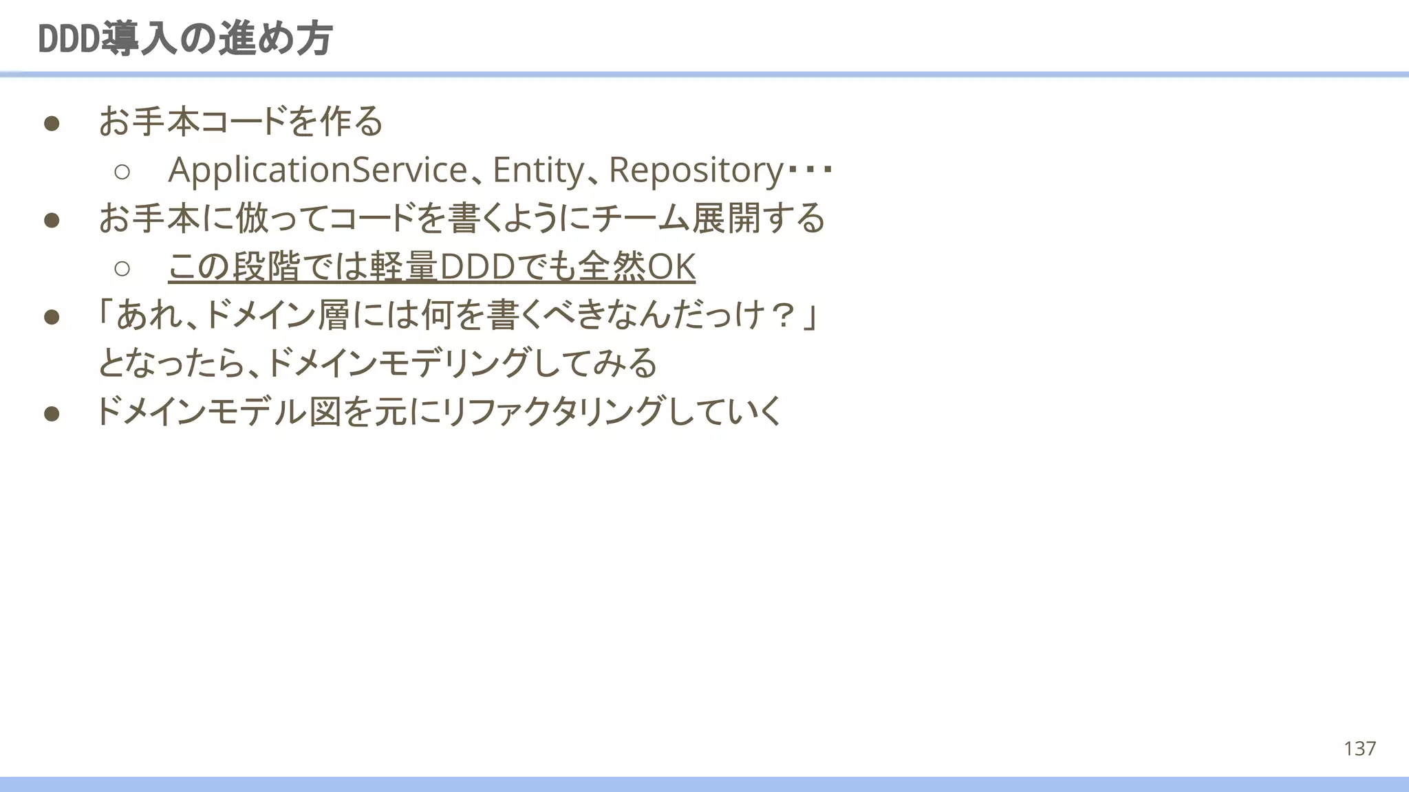 ● お手本コードを作る
○ ApplicationService、Entity、Repository・・・
● お手本に倣ってコードを書くようにチーム展開する
○ この段階では軽量DDDでも全然OK
● 「あれ、ドメイン層には何を書くべきなんだっけ？」
となったら、ドメインモデリングしてみる
● ドメインモデル図を元にリファクタリングしていく
DDD導入の進め方
137
 