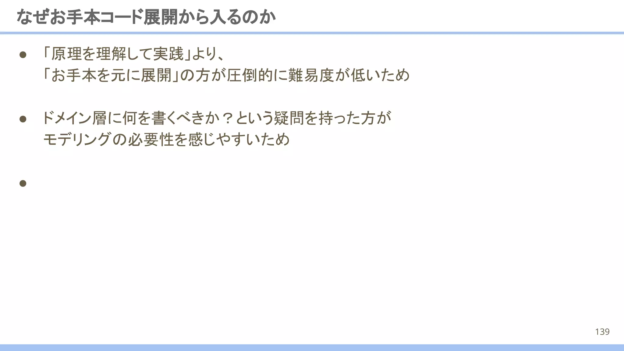 ● 「原理を理解して実践」より、
「お手本を元に展開」の方が圧倒的に難易度が低いため
● ドメイン層に何を書くべきか？という疑問を持った方が
モデリングの必要性を感じやすいため
●
なぜお手本コード展開から入るのか
139
 