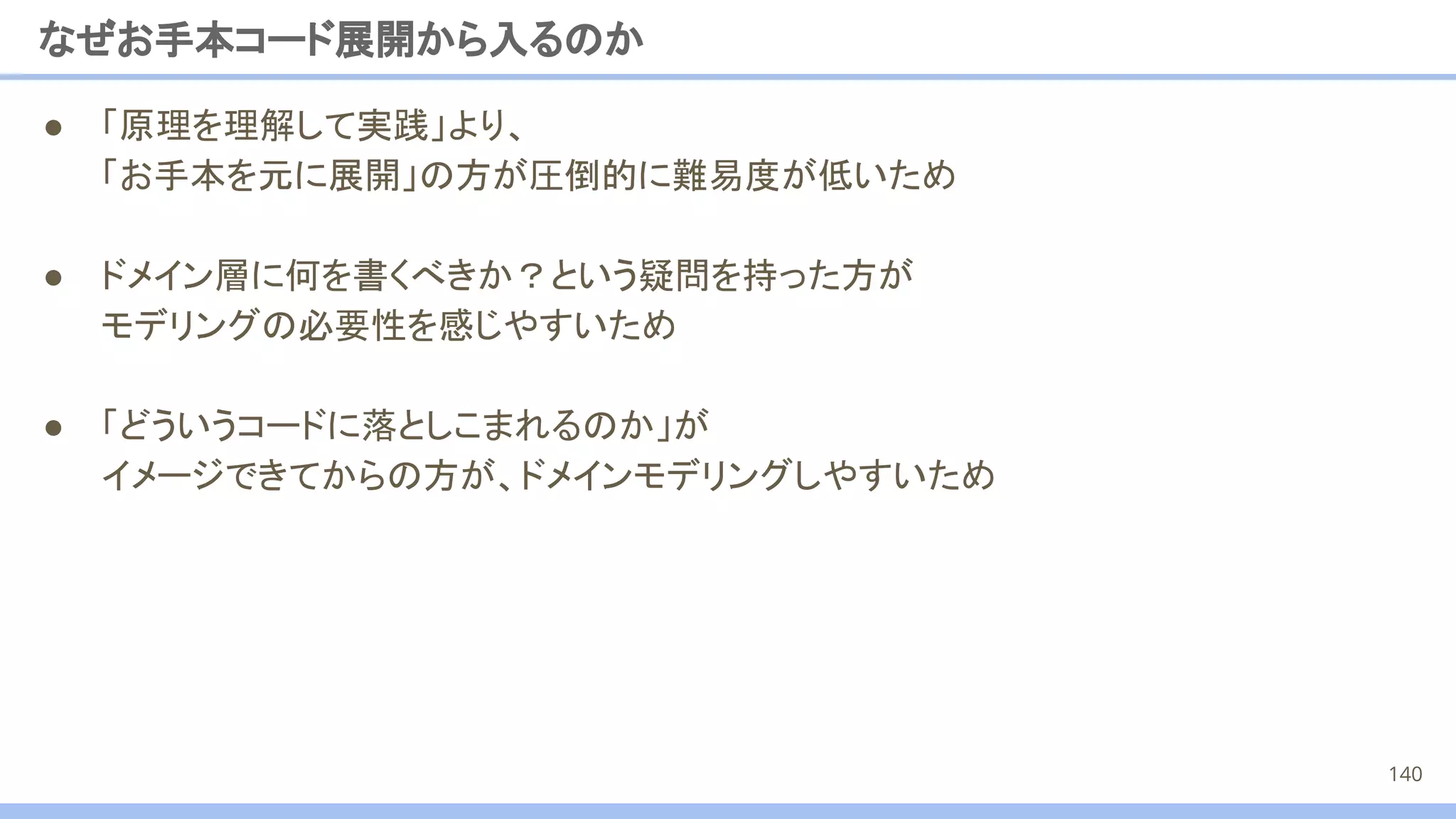なぜお手本コード展開から入るのか
● 「原理を理解して実践」より、
「お手本を元に展開」の方が圧倒的に難易度が低いため
● ドメイン層に何を書くべきか？という疑問を持った方が
モデリングの必要性を感じやすいため
● 「どういうコードに落としこまれるのか」が
イメージできてからの方が、ドメインモデリングしやすいため
140
 
