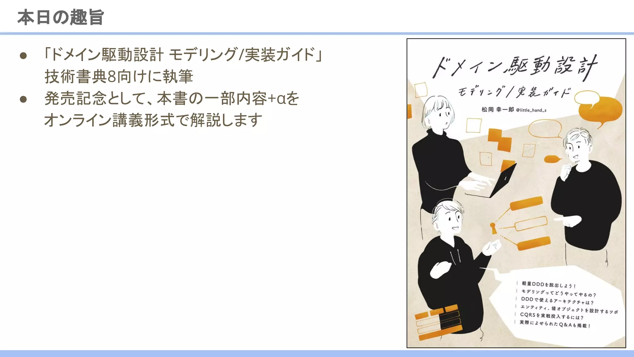 本日の趣旨
3
● 「ドメイン駆動設計 モデリング/実装ガイド」
技術書典8向けに執筆
● 発売記念として、本書の一部内容+αを
オンライン講義形式で解説します
 