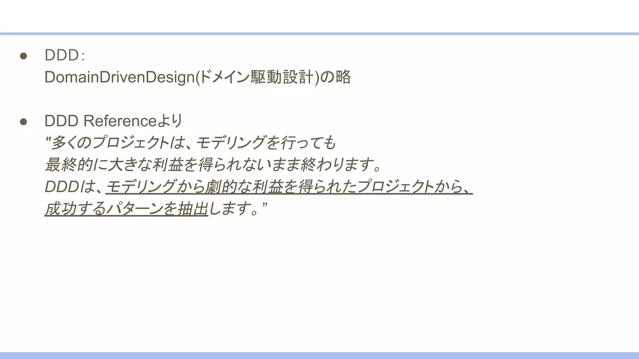 ● DDD：
DomainDrivenDesign(ドメイン駆動設計)の略
● DDD Referenceより
"多くのプロジェクトは、モデリングを行っても
最終的に大きな利益を得られないまま終わります。
DDDは、モデリングから劇的な利益を得られたプロジェクトから、
成功するパターンを抽出します。”
 