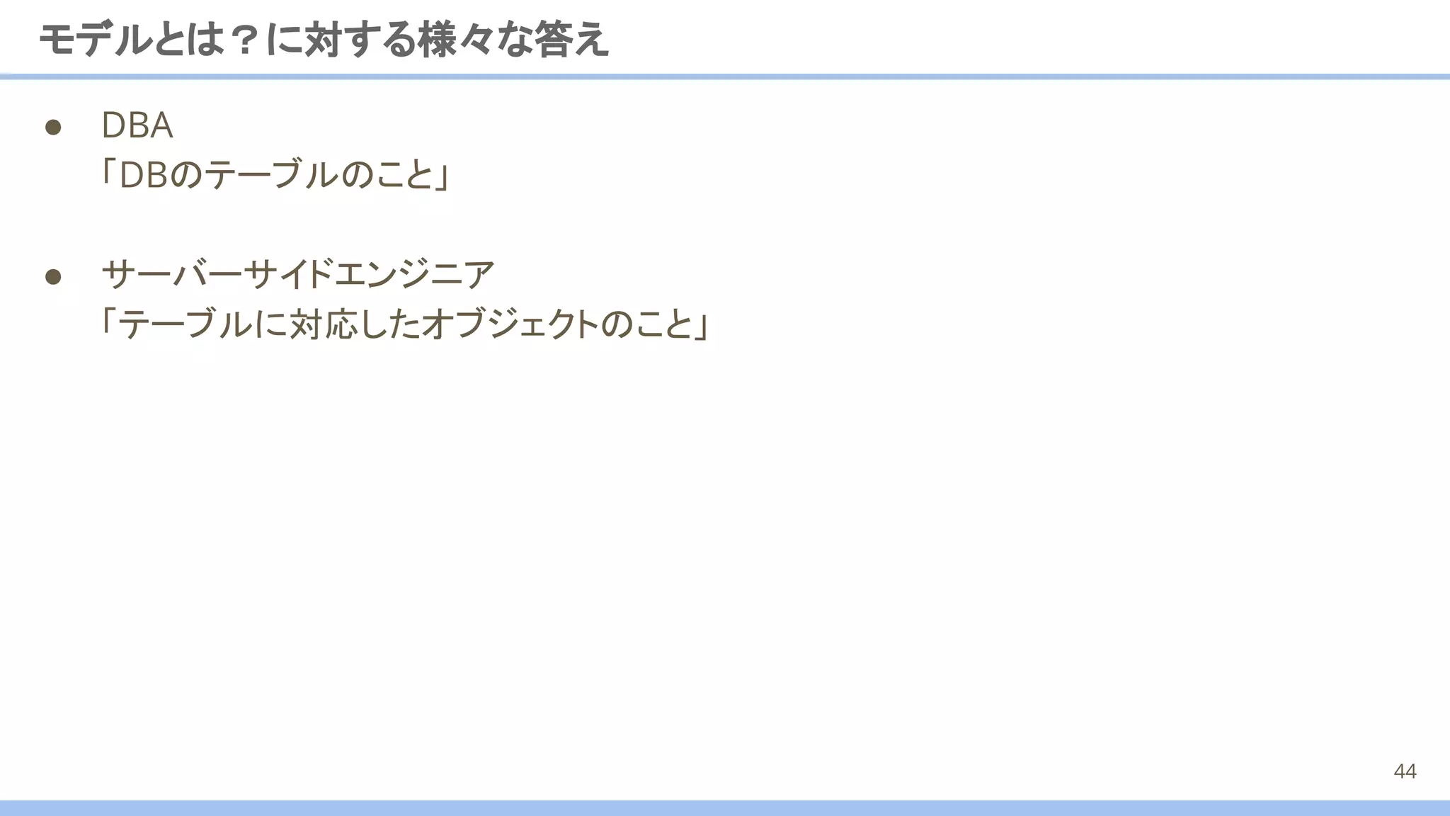 ● DBA
「DBのテーブルのこと」
● サーバーサイドエンジニア
「テーブルに対応したオブジェクトのこと」
モデルとは？に対する様々な答え
44
 