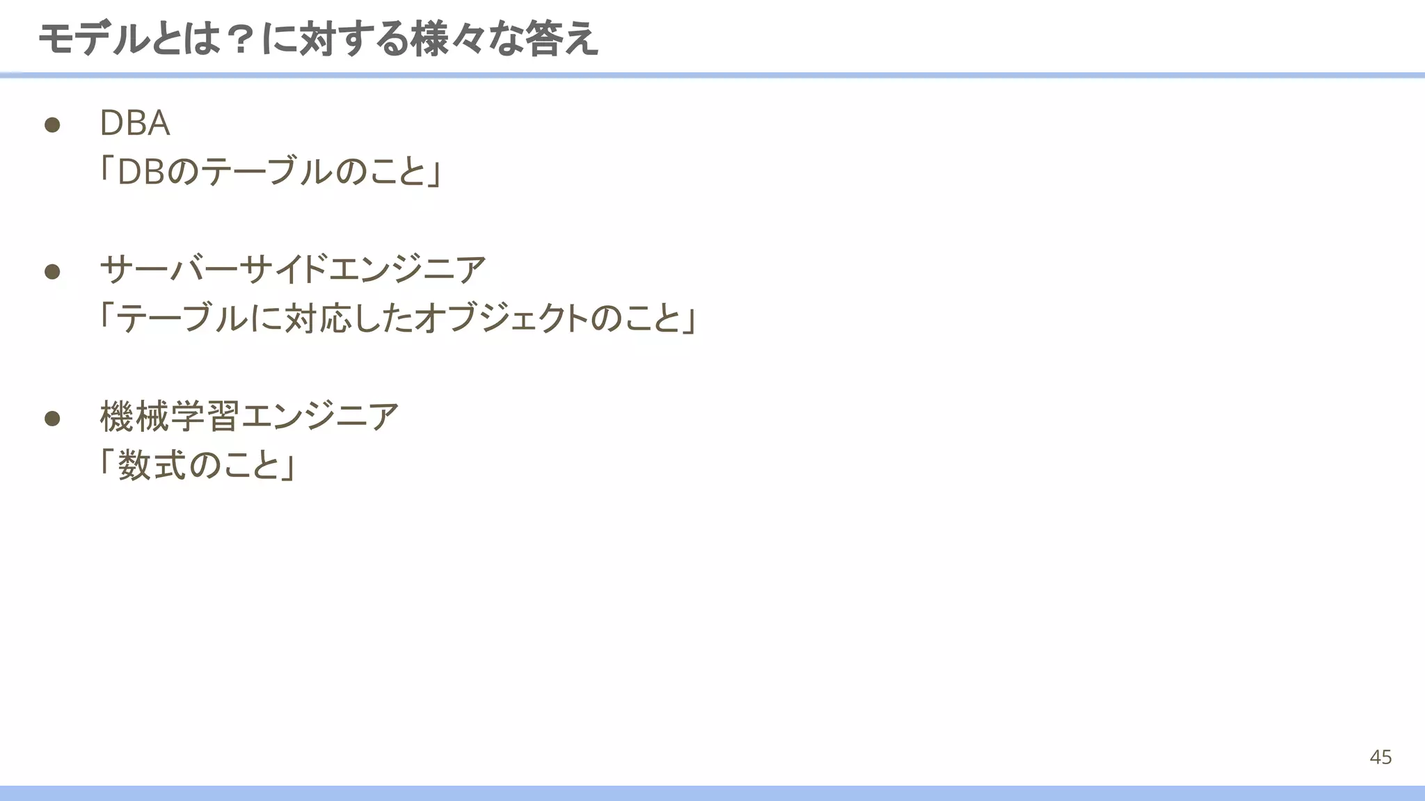 モデルとは？に対する様々な答え
● DBA
「DBのテーブルのこと」
● サーバーサイドエンジニア
「テーブルに対応したオブジェクトのこと」
● 機械学習エンジニア
「数式のこと」
45
 