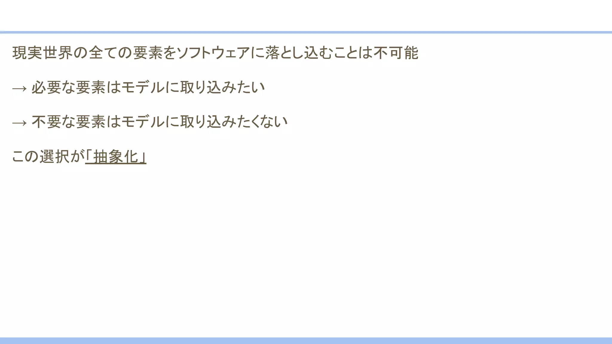 現実世界の全ての要素をソフトウェアに落とし込むことは不可能
→ 必要な要素はモデルに取り込みたい
→ 不要な要素はモデルに取り込みたくない
この選択が「抽象化」
 