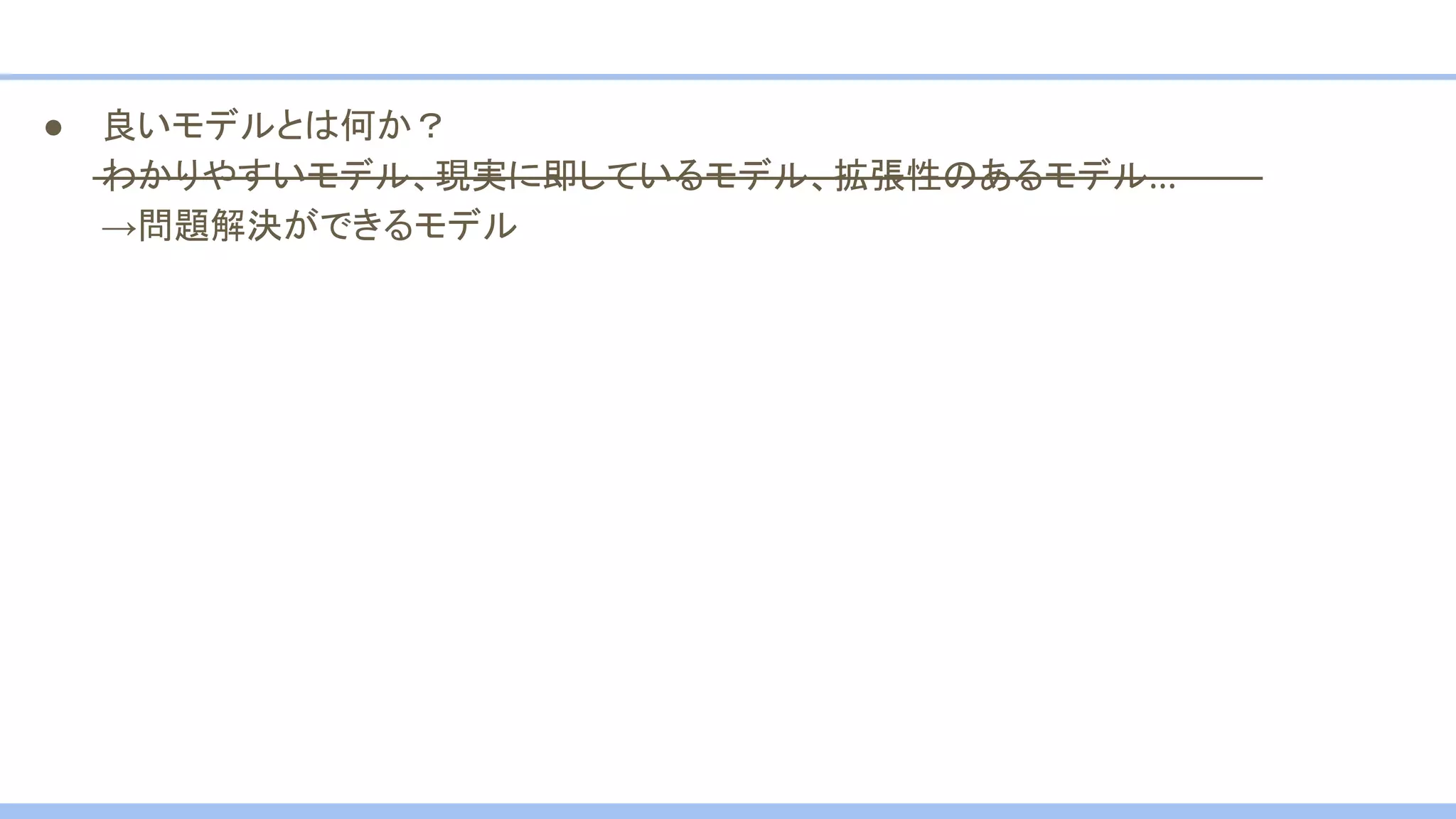 ● 良いモデルとは何か？
わかりやすいモデル、現実に即しているモデル、拡張性のあるモデル…
→問題解決ができるモデル
 