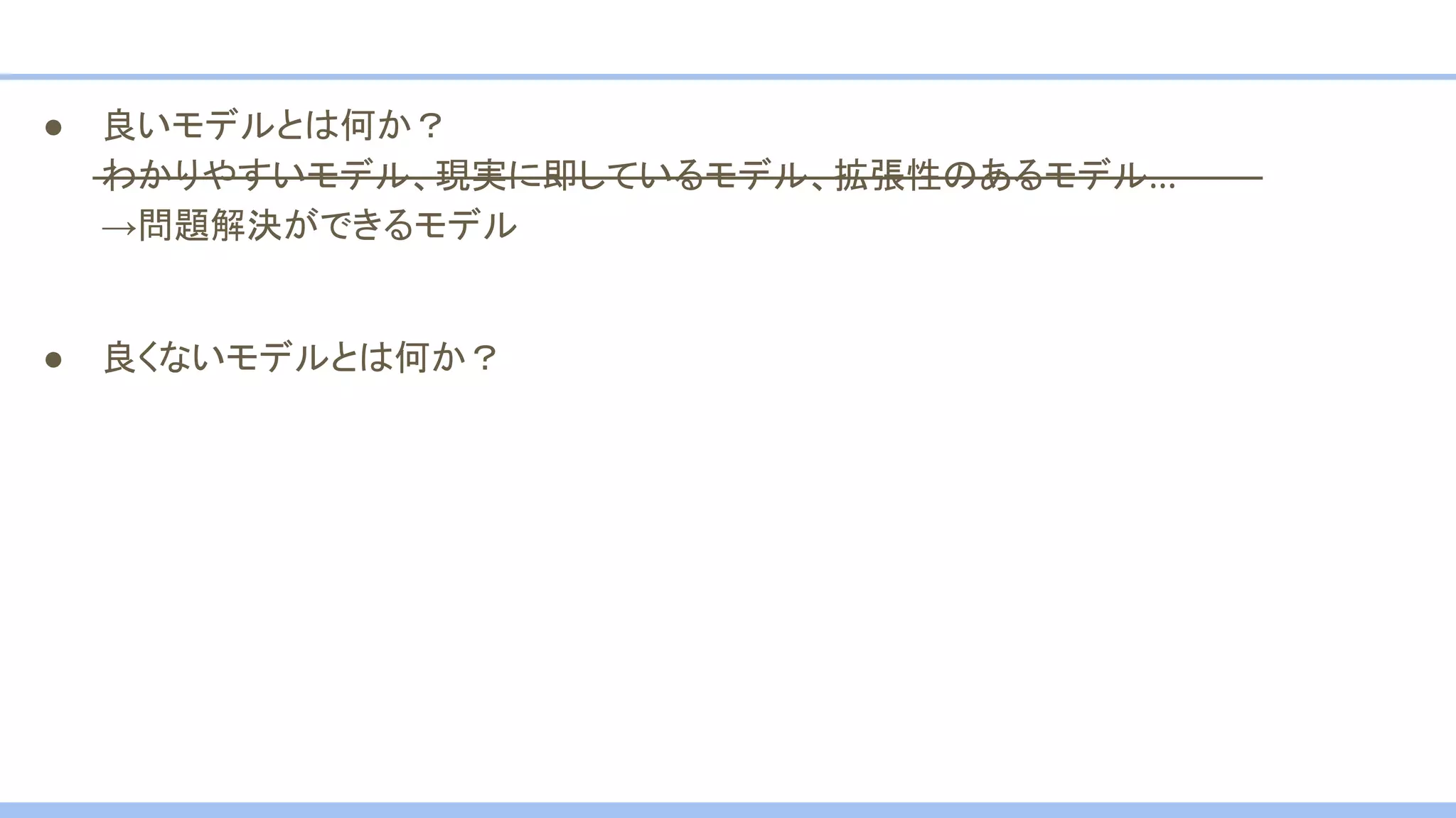 ● 良いモデルとは何か？
わかりやすいモデル、現実に即しているモデル、拡張性のあるモデル…
→問題解決ができるモデル
● 良くないモデルとは何か？
 