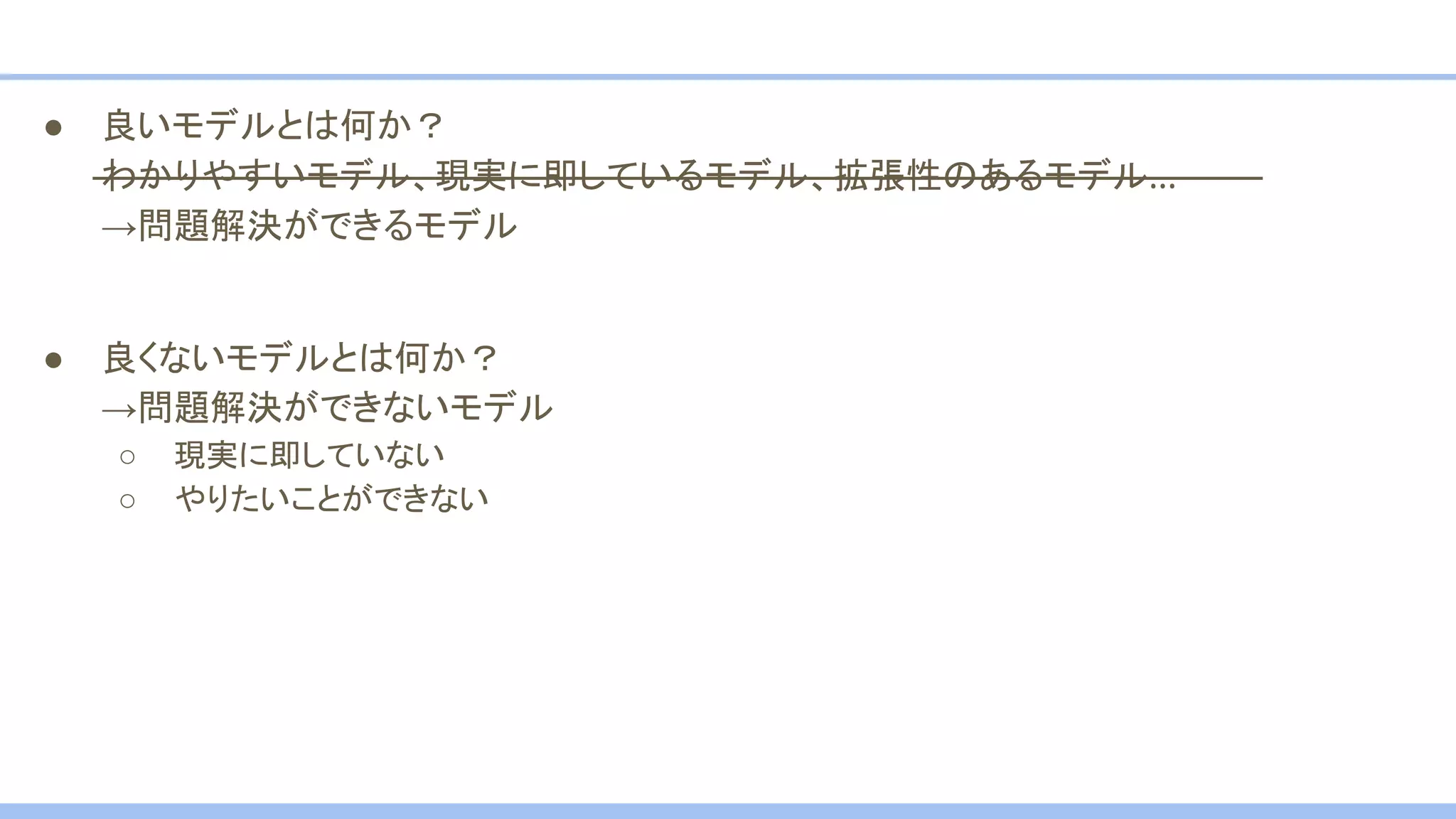 ● 良いモデルとは何か？
わかりやすいモデル、現実に即しているモデル、拡張性のあるモデル…
→問題解決ができるモデル
● 良くないモデルとは何か？
→問題解決ができないモデル
○ 現実に即していない
○ やりたいことができない
 