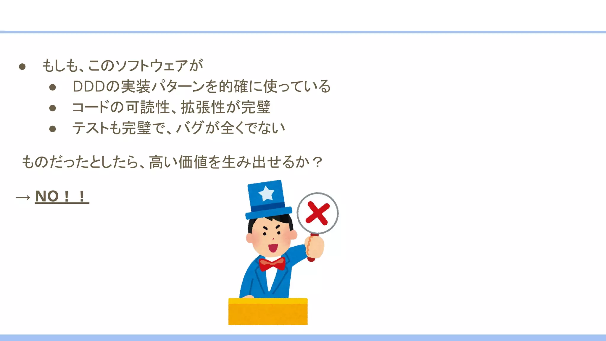 ● もしも、このソフトウェアが
● DDDの実装パターンを的確に使っている
● コードの可読性、拡張性が完璧
● テストも完璧で、バグが全くでない
　ものだったとしたら、高い価値を生み出せるか？
→ NO！！
 