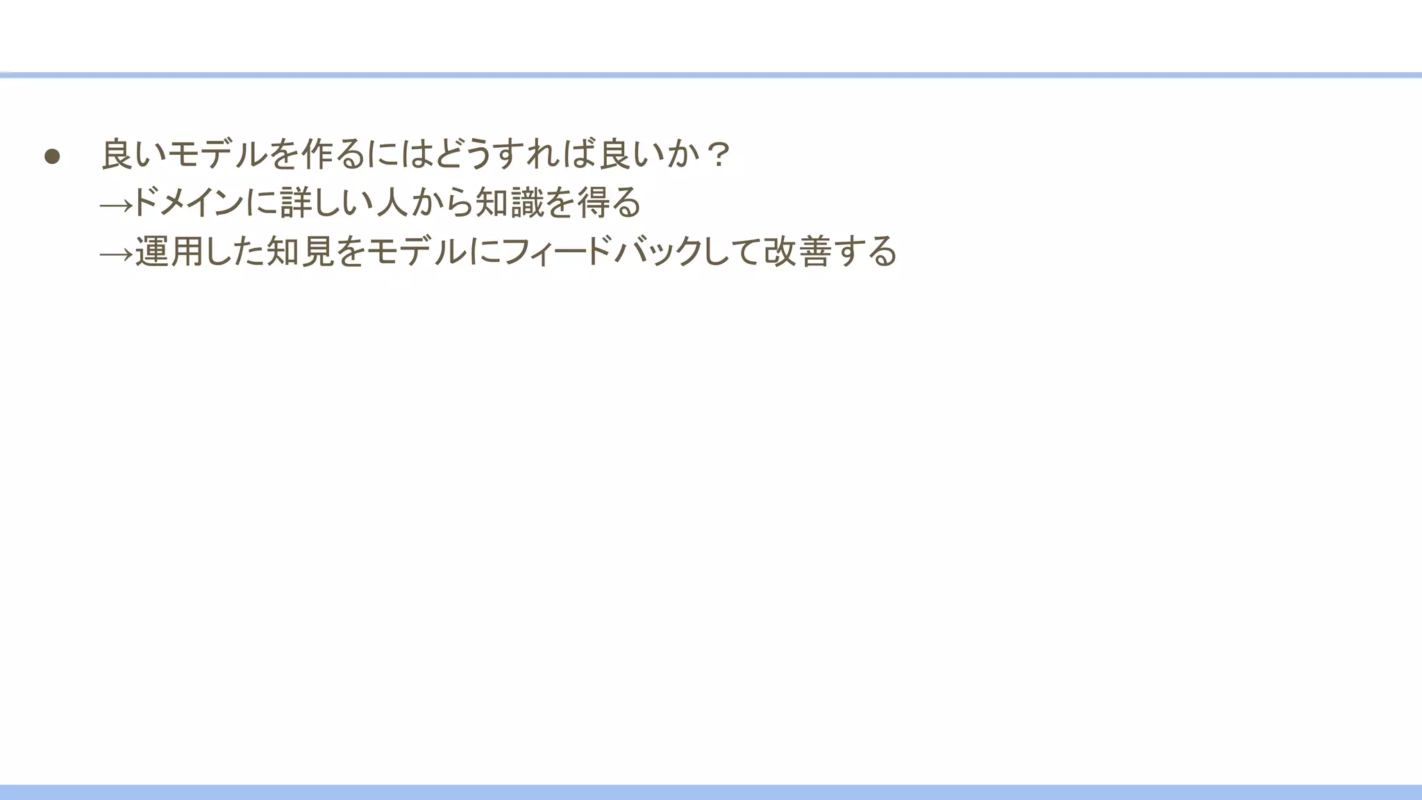 ● 良いモデルを作るにはどうすれば良いか？
→ドメインに詳しい人から知識を得る
→運用した知見をモデルにフィードバックして改善する
 