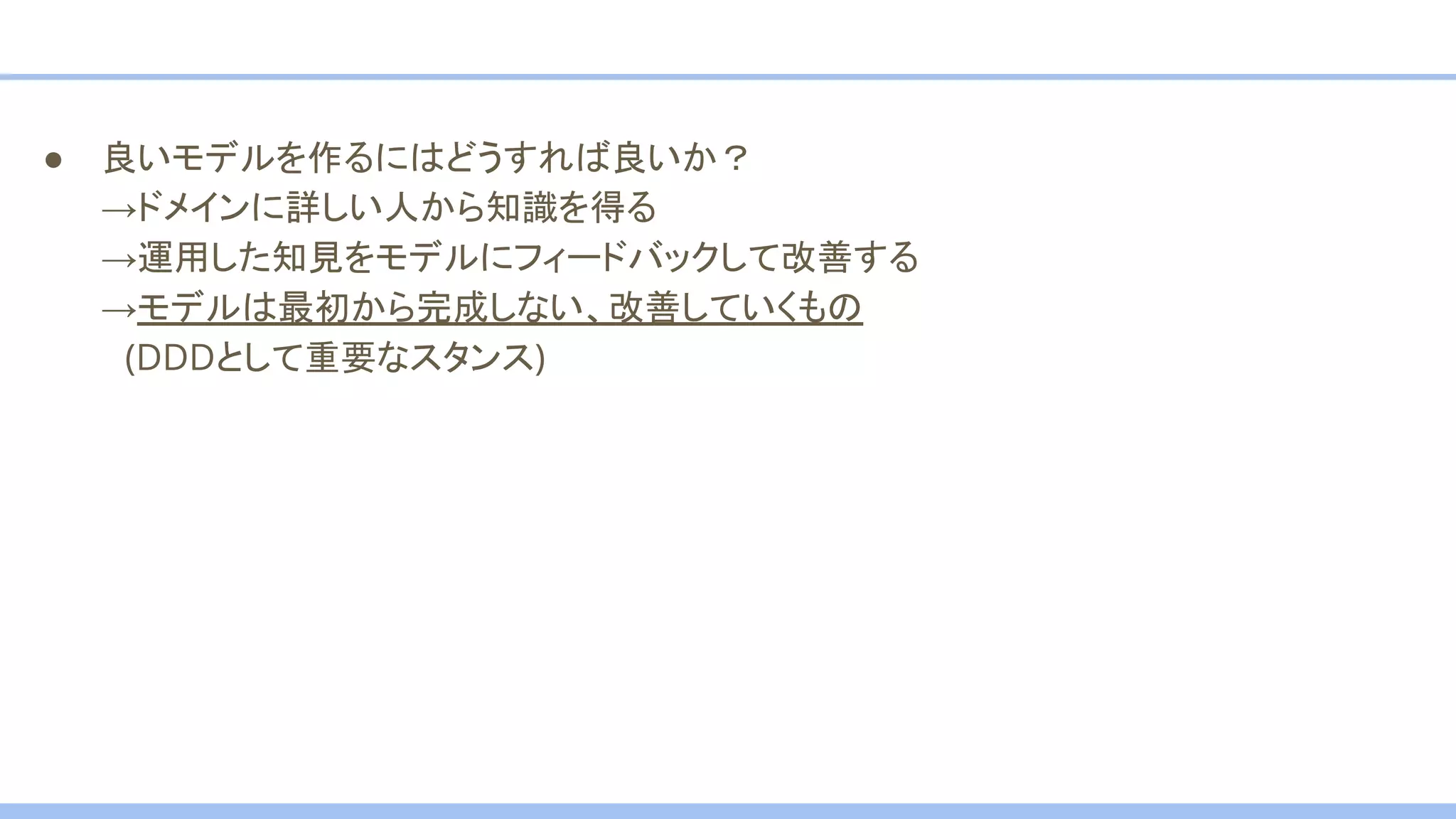 ● 良いモデルを作るにはどうすれば良いか？
→ドメインに詳しい人から知識を得る
→運用した知見をモデルにフィードバックして改善する
→モデルは最初から完成しない、改善していくもの
　(DDDとして重要なスタンス)
 