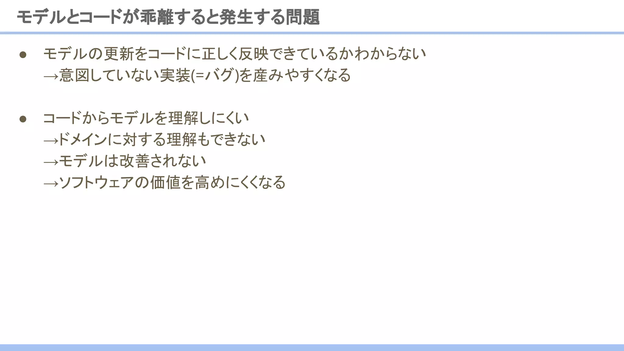 ● モデルの更新をコードに正しく反映できているかわからない
→意図していない実装(=バグ)を産みやすくなる
● コードからモデルを理解しにくい
→ドメインに対する理解もできない
→モデルは改善されない
→ソフトウェアの価値を高めにくくなる
モデルとコードが乖離すると発生する問題
 