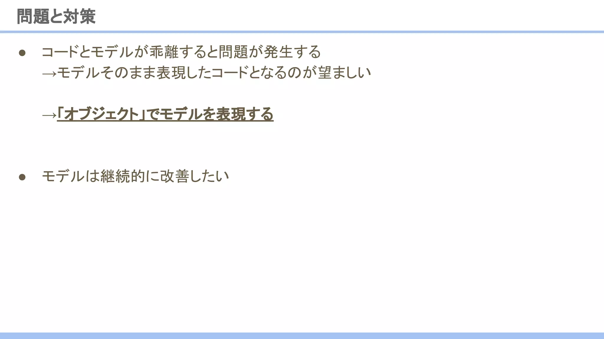 ● コードとモデルが乖離すると問題が発生する
→モデルそのまま表現したコードとなるのが望ましい
→「オブジェクト」でモデルを表現する
● モデルは継続的に改善したい
問題と対策
 