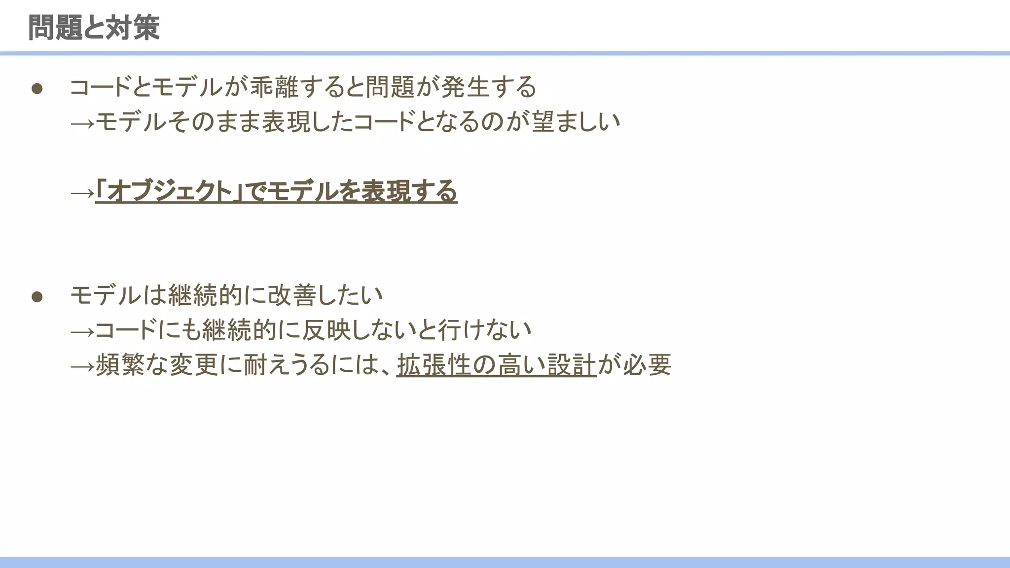 ● コードとモデルが乖離すると問題が発生する
→モデルそのまま表現したコードとなるのが望ましい
→「オブジェクト」でモデルを表現する
● モデルは継続的に改善したい
→コードにも継続的に反映しないと行けない
→頻繁な変更に耐えうるには、拡張性の高い設計が必要
問題と対策
 