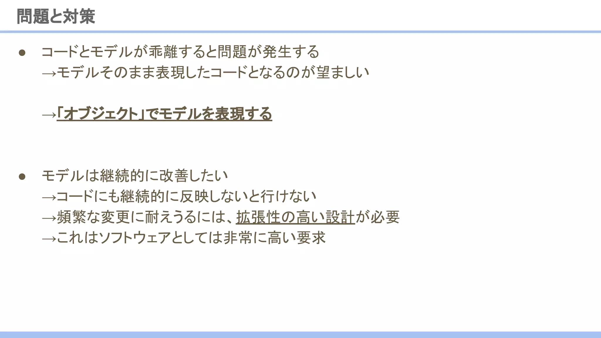 ● コードとモデルが乖離すると問題が発生する
→モデルそのまま表現したコードとなるのが望ましい
→「オブジェクト」でモデルを表現する
● モデルは継続的に改善したい
→コードにも継続的に反映しないと行けない
→頻繁な変更に耐えうるには、拡張性の高い設計が必要
→これはソフトウェアとしては非常に高い要求
問題と対策
 