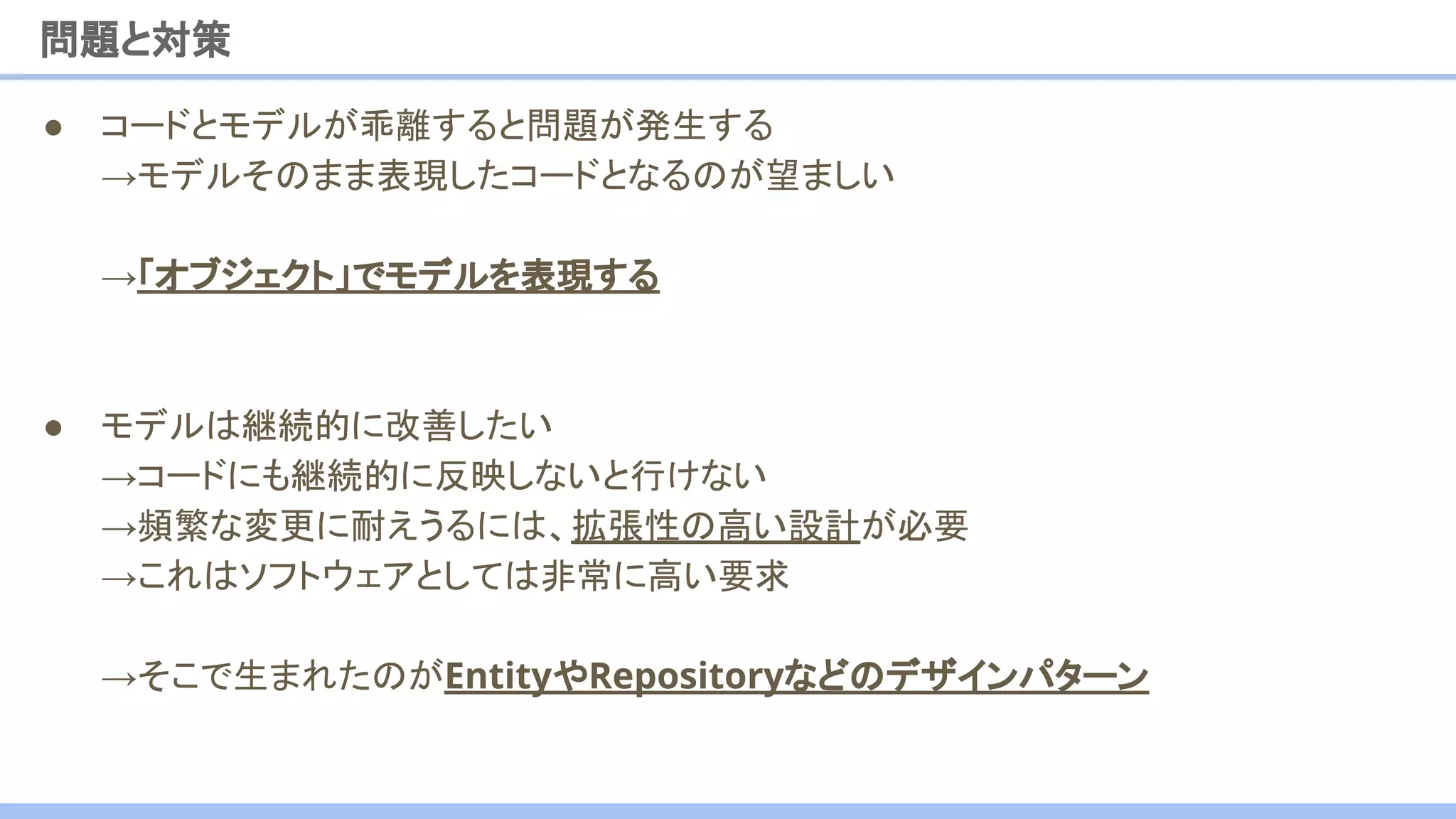 ● コードとモデルが乖離すると問題が発生する
→モデルそのまま表現したコードとなるのが望ましい
→「オブジェクト」でモデルを表現する
● モデルは継続的に改善したい
→コードにも継続的に反映しないと行けない
→頻繁な変更に耐えうるには、拡張性の高い設計が必要
→これはソフトウェアとしては非常に高い要求
→そこで生まれたのがEntityやRepositoryなどのデザインパターン
問題と対策
 