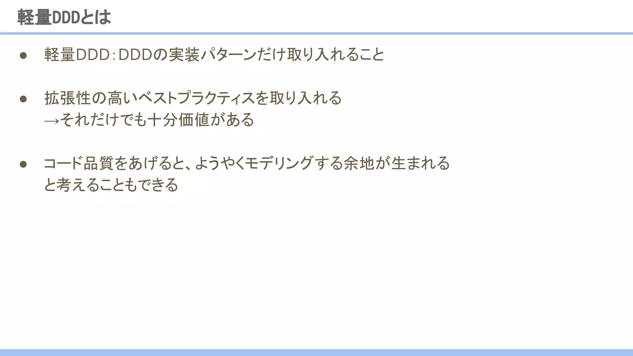 ● 軽量DDD：DDDの実装パターンだけ取り入れること
● 拡張性の高いベストプラクティスを取り入れる
→それだけでも十分価値がある
● コード品質をあげると、ようやくモデリングする余地が生まれる
と考えることもできる
軽量DDDとは
 