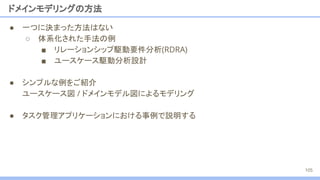 ドメインモデリングの方法
● 一つに決まった方法はない
○ 体系化された手法の例
■ リレーションシップ駆動要件分析(RDRA)
■ ユースケース駆動分析設計
● シンプルな例をご紹介
ユースケース図 / ドメインモデル図によるモデリング
● タスク管理アプリケーションにおける事例で説明する
105
 