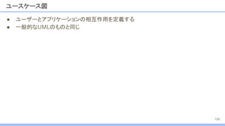 ユースケース図
● ユーザーとアプリケーションの相互作用を定義する
● 一般的なUMLのものと同じ
106
 
