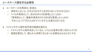 ● ユースケースの具体化・言語化
○ 具体化しないと、どのようなモデルを作ればいいかわからない
○ 「いち作業者として、自分のタスクを管理したい」のか
「管理者として、複数作業者のタスク状況を管理したい」のか
それによって「タスク」のドメインモデルは違うものになる
● ドメインモデル図作成作業の範囲を狭める
○ ドメインモデル図作成をしていると、いろんな要素が思い浮かんでくる
○ 範囲を限定して、限られた時間でまとまった成果を出せるようにする
ユースケース図を作る必要性
111
 