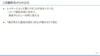 この設計のメリット(3/3)
● レイヤーによって書くべきことが決まっている
→コード規約の様に定めて、
　実装やレビューの時に使える
● 「俺の考えた最強の設計」同士が戦わなくて済む
135
 