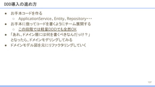 ● お手本コードを作る
○ ApplicationService、Entity、Repository・・・
● お手本に倣ってコードを書くようにチーム展開する
○ この段階では軽量DDDでも全然OK
● 「あれ、ドメイン層には何を書くべきなんだっけ？」
となったら、ドメインモデリングしてみる
● ドメインモデル図を元にリファクタリングしていく
DDD導入の進め方
137
 