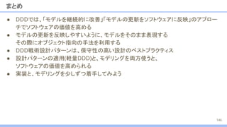 まとめ
● DDDでは、「モデルを継続的に改善」「モデルの更新をソフトウェアに反映」のアプロー
チでソフトウェアの価値を高める
● モデルの更新を反映しやすいように、モデルをそのまま表現する
その際にオブジェクト指向の手法を利用する
● DDD戦術設計パターンは、保守性の高い設計のベストプラクティス
● 設計パターンの適用(軽量DDD)と、モデリングを両方使うと、
ソフトウェアの価値を高められる
● 実装と、モデリングを少しずつ着手してみよう
146
 