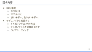 ● DDD概要
○ DDDとは
○ モデルとは
○ 良いモデル、良くないモデル
● モデリングから実装まで
○ ドメインモデリングの方法
○ ドメインモデルを実装に落とす
○ ライブコーディング
話す内容
17
 