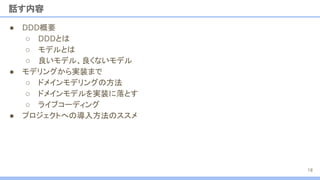 ● DDD概要
○ DDDとは
○ モデルとは
○ 良いモデル、良くないモデル
● モデリングから実装まで
○ ドメインモデリングの方法
○ ドメインモデルを実装に落とす
○ ライブコーディング
● プロジェクトへの導入方法のススメ
話す内容
18
 