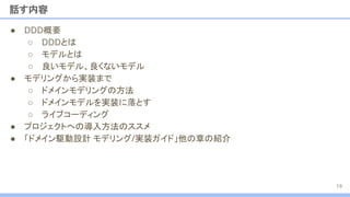 ● DDD概要
○ DDDとは
○ モデルとは
○ 良いモデル、良くないモデル
● モデリングから実装まで
○ ドメインモデリングの方法
○ ドメインモデルを実装に落とす
○ ライブコーディング
● プロジェクトへの導入方法のススメ
● 「ドメイン駆動設計 モデリング/実装ガイド」他の章の紹介
話す内容
19
 