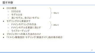 ● DDD概要
○ DDDとは
○ モデルとは
○ 良いモデル、良くないモデル
● モデリングから実装まで
○ ドメインモデリングの方法
○ ドメインモデルを実装に落とす
○ ライブコーディング
● プロジェクトへの導入方法のススメ
● 「ドメイン駆動設計 モデリング/実装ガイド」他の章の紹介
話す内容
21
1章より
2章より
 