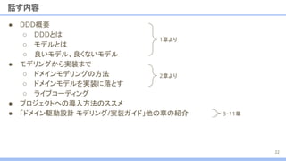 ● DDD概要
○ DDDとは
○ モデルとは
○ 良いモデル、良くないモデル
● モデリングから実装まで
○ ドメインモデリングの方法
○ ドメインモデルを実装に落とす
○ ライブコーディング
● プロジェクトへの導入方法のススメ
● 「ドメイン駆動設計 モデリング/実装ガイド」他の章の紹介　
話す内容
22
1章より
2章より
3~11章
 
