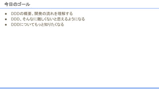今日のゴール
● DDDの概要、開発の流れを理解する
● DDD、そんなに難しくないと思えるようになる
● DDDについてもっと知りたくなる
 