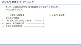 ● オンラインで既存のオフライン勉強会をどの程度代替できるか、
の検証としての試み
オンライン勉強会というチャレンジ
オフライン勉強会
● 前に立って発表
● Twitterのハッシュタグツイート
● Sli.doによる質疑応答
● 登壇後の個別質問
4
オンライン勉強会
●
●
●
●
 