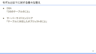 ● DBA
「DBのテーブルのこと」
● サーバーサイドエンジニア
「テーブルに対応したオブジェクトのこと」
モデルとは？に対する様々な答え
44
 