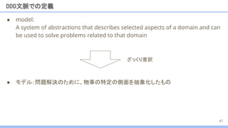 ● model:
A system of abstractions that describes selected aspects of a domain and can
be used to solve problems related to that domain
● モデル：問題解決のために、物事の特定の側面を抽象化したもの
DDD文脈での定義
ざっくり意訳
47
 
