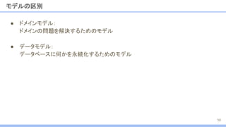 モデルの区別
● ドメインモデル：
ドメインの問題を解決するためのモデル
● データモデル：
データベースに何かを永続化するためのモデル
50
 
