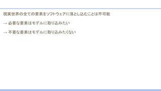 現実世界の全ての要素をソフトウェアに落とし込むことは不可能
→ 必要な要素はモデルに取り込みたい
→ 不要な要素はモデルに取り込みたくない
 