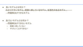 ● 良いモデルとは何か？
わかりやすいモデル、現実に即しているモデル、拡張性のあるモデル…
→問題解決ができるモデル
● 良くないモデルとは何か？
→問題解決ができないモデル
○ 現実に即していない
○ やりたいことができない
 