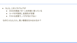● もしも、このソフトウェアが
● DDDの実装パターンを的確に使っている
● コードの可読性、拡張性が完璧
● テストも完璧で、バグが全くでない
　ものだったとしたら、高い価値を生み出せるか？
 