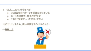 ● もしも、このソフトウェアが
● DDDの実装パターンを的確に使っている
● コードの可読性、拡張性が完璧
● テストも完璧で、バグが全くでない
　ものだったとしたら、高い価値を生み出せるか？
→ NO！！
 