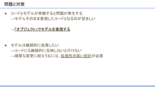 ● コードとモデルが乖離すると問題が発生する
→モデルそのまま表現したコードとなるのが望ましい
→「オブジェクト」でモデルを表現する
● モデルは継続的に改善したい
→コードにも継続的に反映しないと行けない
→頻繁な変更に耐えうるには、拡張性の高い設計が必要
問題と対策
 