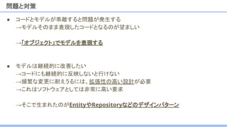 ● コードとモデルが乖離すると問題が発生する
→モデルそのまま表現したコードとなるのが望ましい
→「オブジェクト」でモデルを表現する
● モデルは継続的に改善したい
→コードにも継続的に反映しないと行けない
→頻繁な変更に耐えうるには、拡張性の高い設計が必要
→これはソフトウェアとしては非常に高い要求
→そこで生まれたのがEntityやRepositoryなどのデザインパターン
問題と対策
 