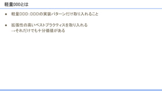 ● 軽量DDD：DDDの実装パターンだけ取り入れること
● 拡張性の高いベストプラクティスを取り入れる
→それだけでも十分価値がある
軽量DDDとは
 