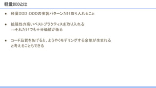 ● 軽量DDD：DDDの実装パターンだけ取り入れること
● 拡張性の高いベストプラクティスを取り入れる
→それだけでも十分価値がある
● コード品質をあげると、ようやくモデリングする余地が生まれる
と考えることもできる
軽量DDDとは
 